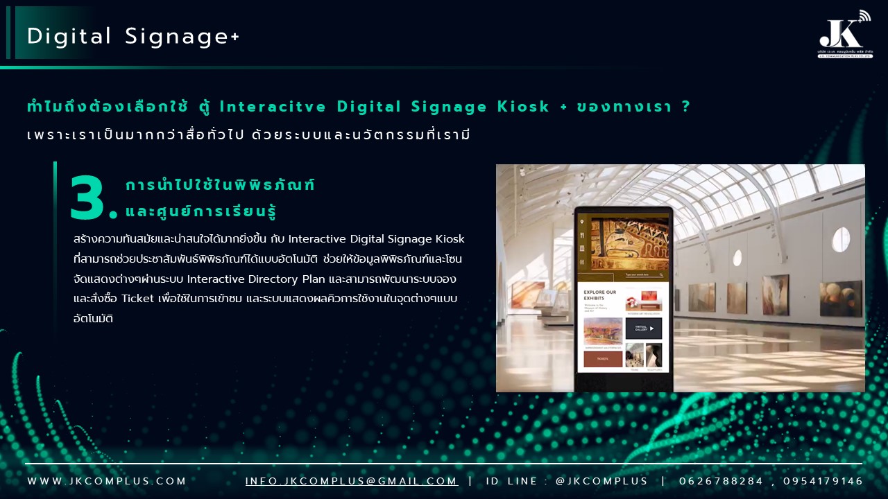 รายละเอียดสินค้า ตู้ Interactive Digital Signage Kiosk ของทางเรา ซื้อแล้วจบ ใช้งานได้จริง เพราะเรา คือ ผู้เชี่ยวชาญและให้บริการด้านสื่อและระบบ Interactive โดยตรง ดังนั้น ไม่ว่าหน่วยงานหรือองค์กรของท่านจะนำตู้และระบบ Digital Signage Kiosk ไปใช้ด้านไหน เราพร้อมตอบโจทย์ให้ท่านนำ Digital Signage Kiosk ไปใช้งานได้จริง ด้วยทีมงานที่จบครบวงจร ตั้งแต่ ทีม Creative & Design : คิดและออกแบบ สื่อให้เหมาะสมกับงานของคุณ ทั้งการคิดออกแบบระบบ ไปจนถึงการผลิตสื่อโฆษณาภาพนิ่งและเคลื่อนไหว ทั้งในรูปแบบ 2D&3D ให้ตรงจุดกลุ่มเป้าหมาย ทีมพัฒนาระบบ : พัฒนาระบบ Interactive ให้แตกต่างกว่าสื่อทั่วไป และที่สำคัญช่วยให้ท่านใช้งานได้จริงในทุกสายงาน ไม่ว่าจะเป็น ระบบแสดงสื่อข้อมูลทั่วไป, ระบบแสดงผลคิวร้านค้าและหน่วยงาน, ระบบ Interactive 3D เพื่อแสดงแผนผังอาคาร สถานที่ หรือ ขายโครงการอสังหาริมทรัพย์ บ้านและคอนโด เป็นต้น ทีมดูแลและติดตั้งระบบ : เรามีทีมงานที่พร้อมดูและระบบทั้ง Hardware และ Softeware ให้ท่านใช้งานได้อย่างมีประสิทธิภาพสูงสุด รวดเร็ว ทันใจ ปลอดภัยหายห่วง ทำไมถึงต้องเลือกใช้ ตู้ Interacitve Digital Signage Kiosk + ของทางเรา ? “เราไม่ได้เพียงขายแต่ Hardware แล้วจบ แต่ Hardware เราต้องใช้งานได้จริง” หลายหน่วยงานมักเจอปัญหา มี Hardware ตู้ Digital Signage แล้ว แต่ไม่สามารถใช้งานได้เต็มประสิทธิภาพ เพราะไม่มีระบบโปรแกรมหรือแอปพลิเคชัน มารองรับการใช้งานได้จริง แต่สำหรับ JK Communication Plus เราแตกต่าง เพราะเราให้ความสำคัญตั้งแต่ Software ไปจนถึง Hardware แบบครบวงจร เพื่อให้ท่านได้ใช้งานอุปกรณ์ได้อย่างเต็มประสิทธิภาพ ตัวอย่างเช่น